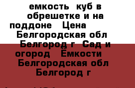 емкость 1куб в обрешетке и на поддоне › Цена ­ 3 500 - Белгородская обл., Белгород г. Сад и огород » Ёмкости   . Белгородская обл.,Белгород г.